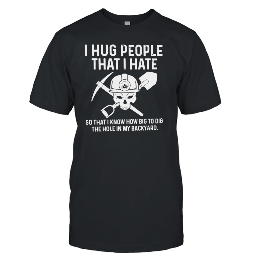 I Hug People That I Hate So That I Know How Big To Dig The Hole In My Backyard Shirt