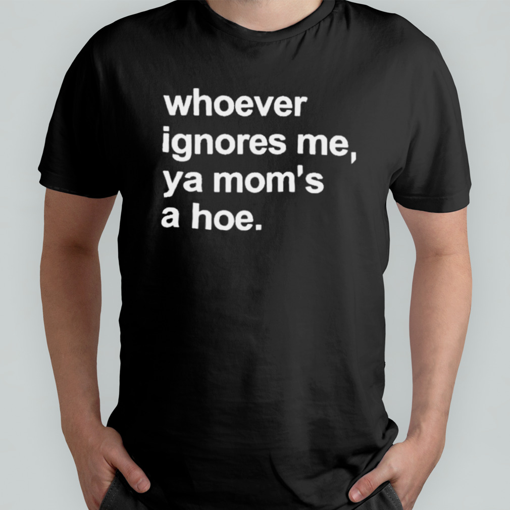 Whoever Ignores Me Ya Mom’s A Hoe shirt