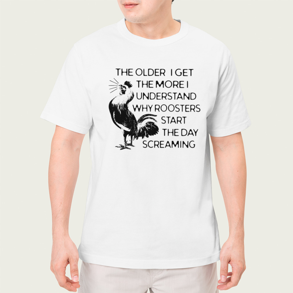 The older I get the more I understand why roosters start the day screaming shirt