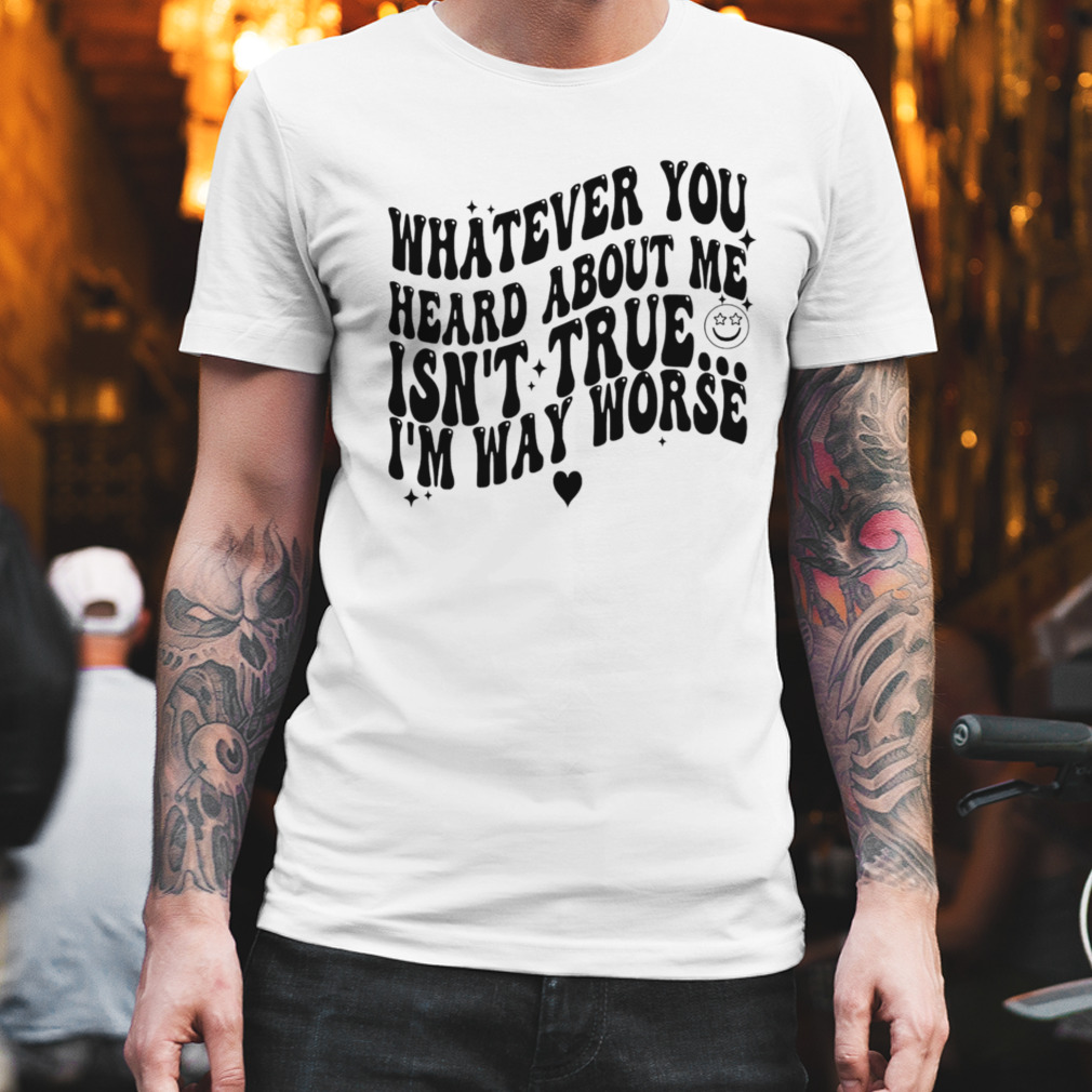 Whatever you heard about me isn’t true I’m way worse T-shirt