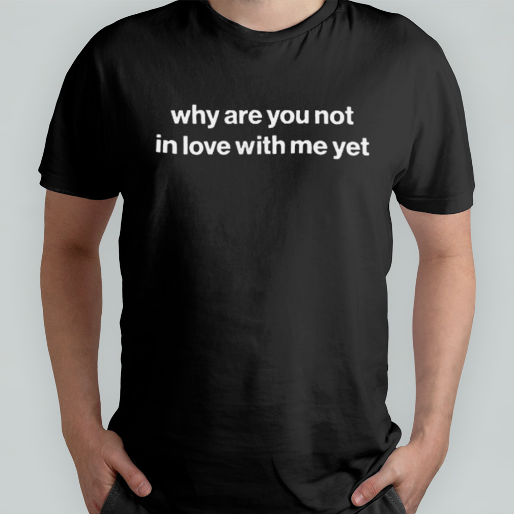 Why Are You Not In Love With Me Yet Shirt