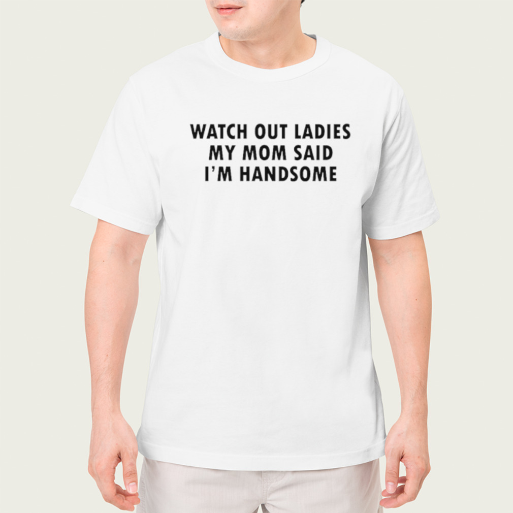 Watch out ladies my mom said I’m handsome shirt