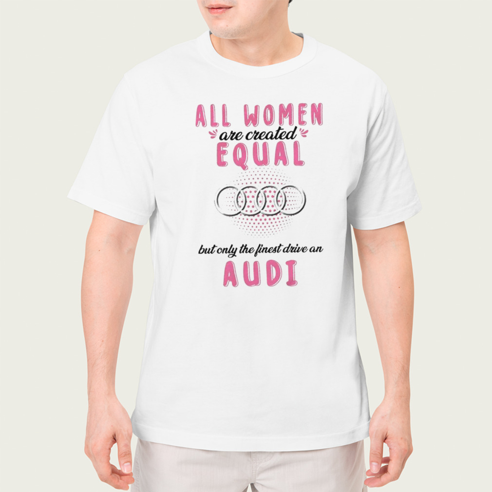All women are created equal but only the finest drive an Audi shirt