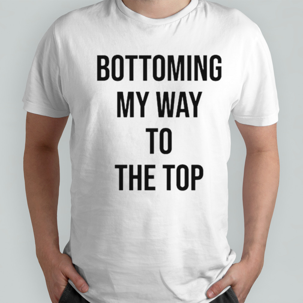 Bottoming my way to the top shirts