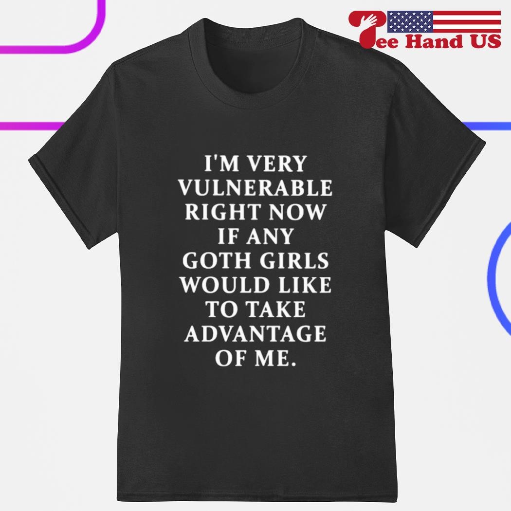 I'm very vulnerable right now if any goth girls would like to take advantage of me shirt