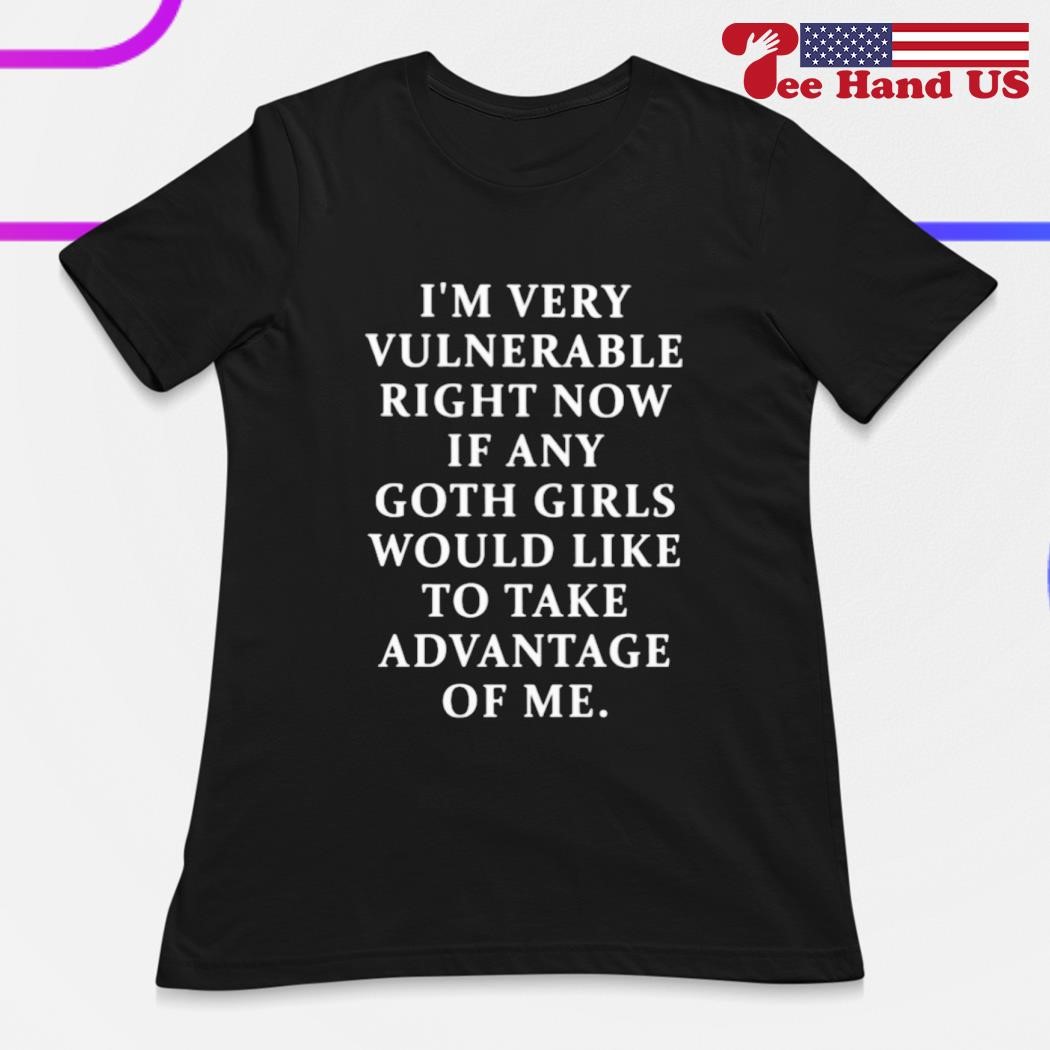 I'm very vulnerable right now if any goth girls would like to take advantage of me shirt