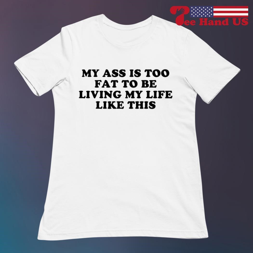 My ass is too fat to be living life like this shirt