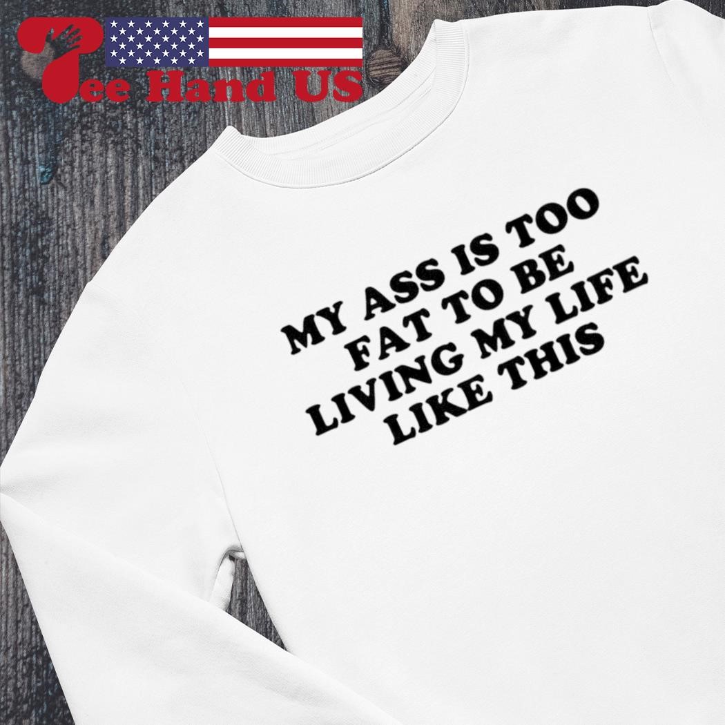 My ass is too fat to be living life like this shirt