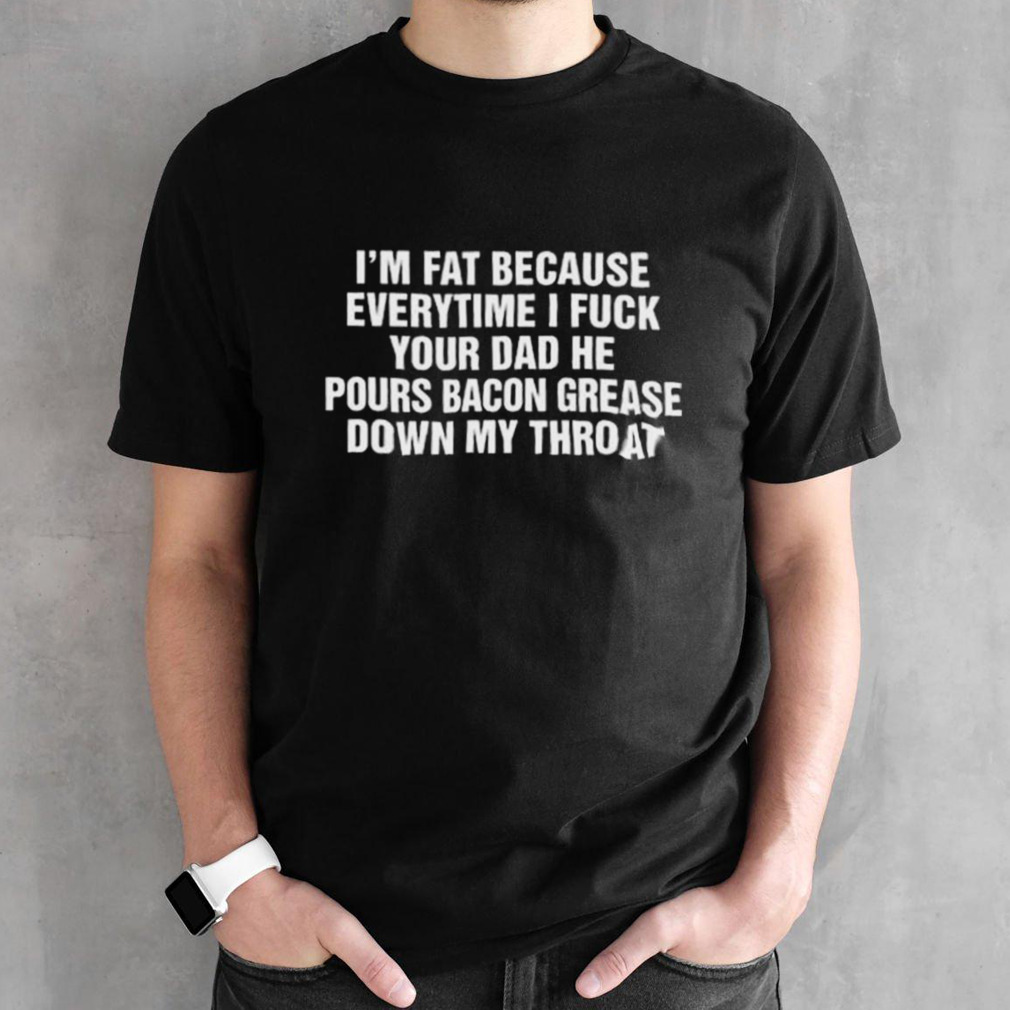 I’m Fat Because Everytime I Fuck Your Dad He Pours Bacon Grease Down My Throat Shirt