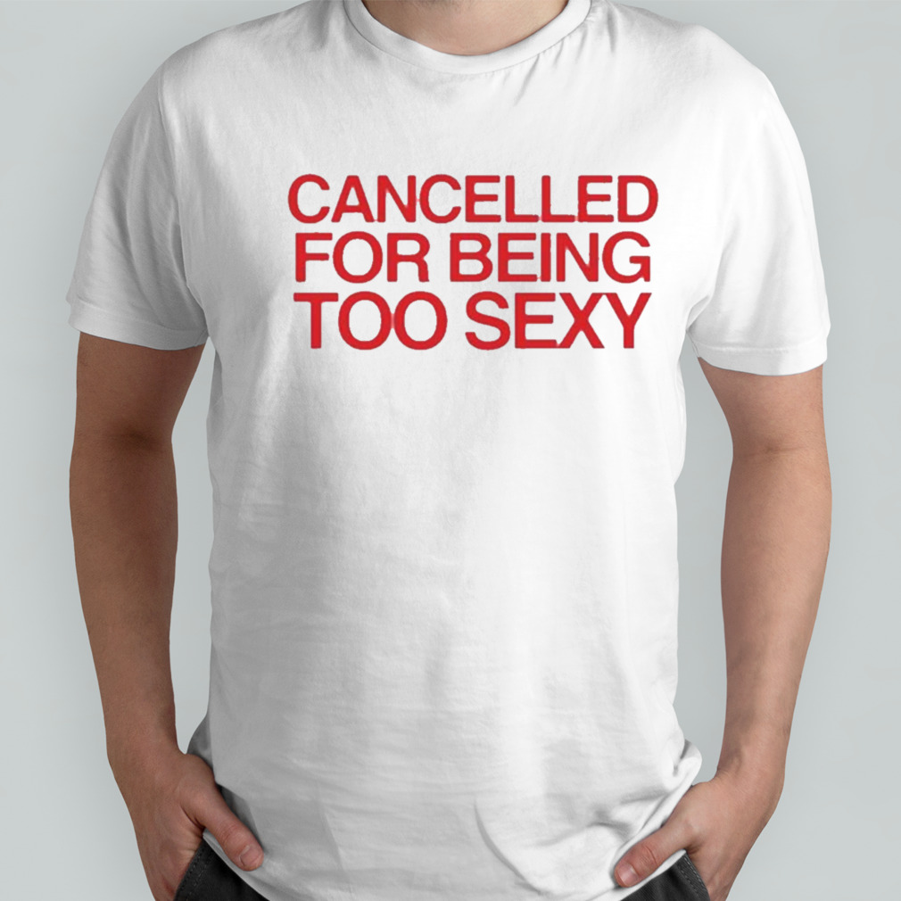 Cancelled For Being Too Sexy Shirt