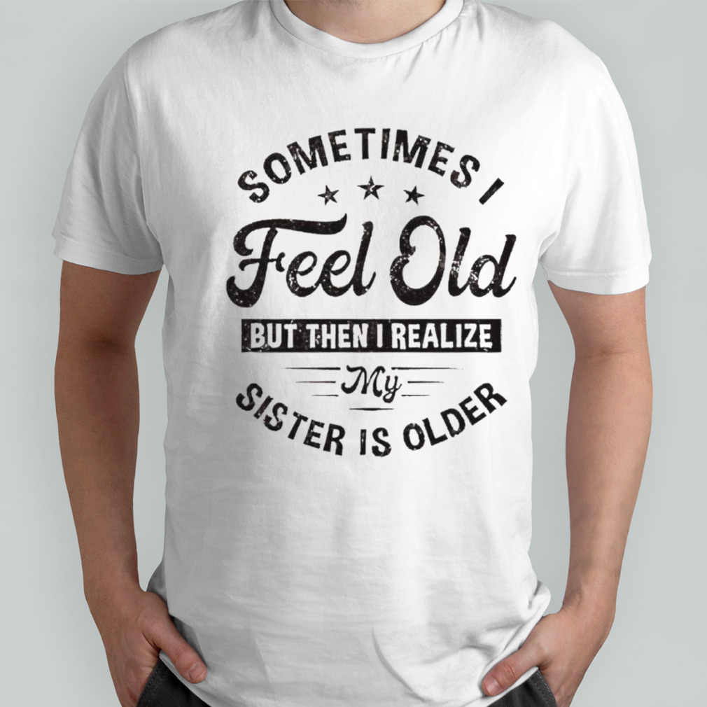 Sometimes I feel old but then I realize my sister is older shirt