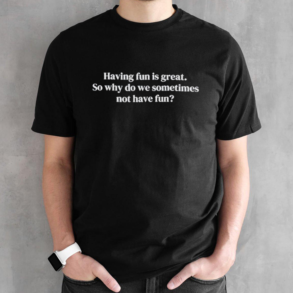 Having fun is great so why do we sometimes not have fun shirt
