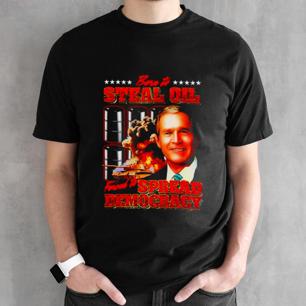 George W. Bush born to steal oil forced to spread democracy shirt