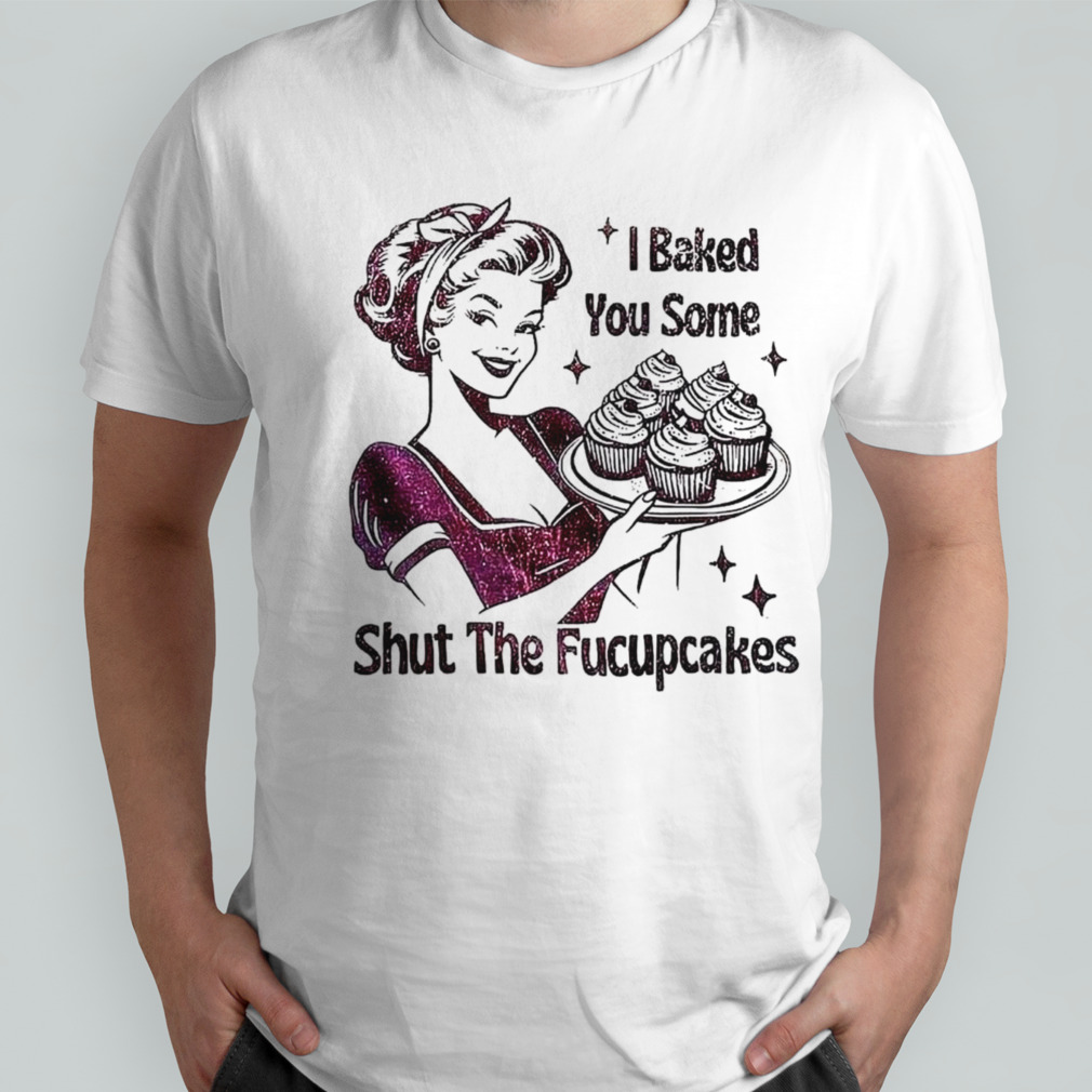 Women I baked you some shut the fucupcakes shirt