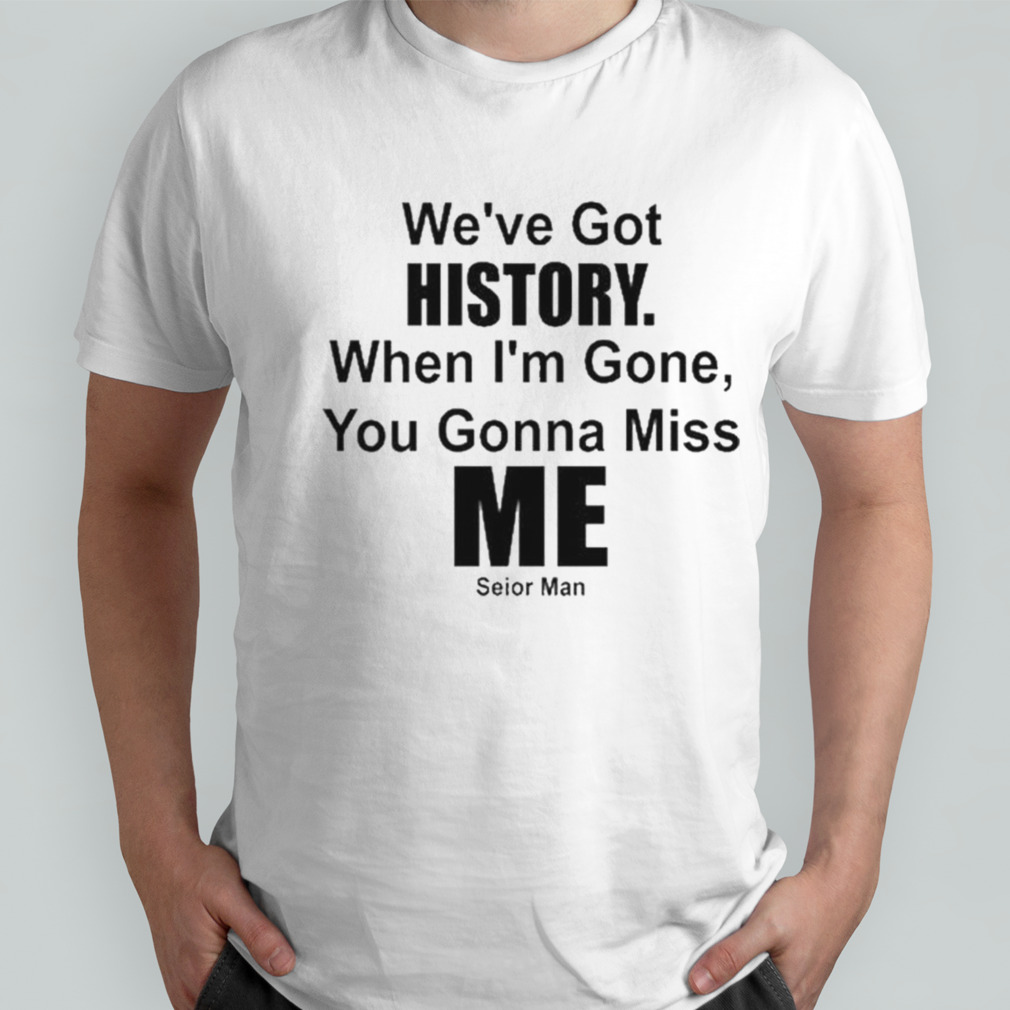 We’ve Got History. When I’m Gone, You Gonna Miss Me T-shirt