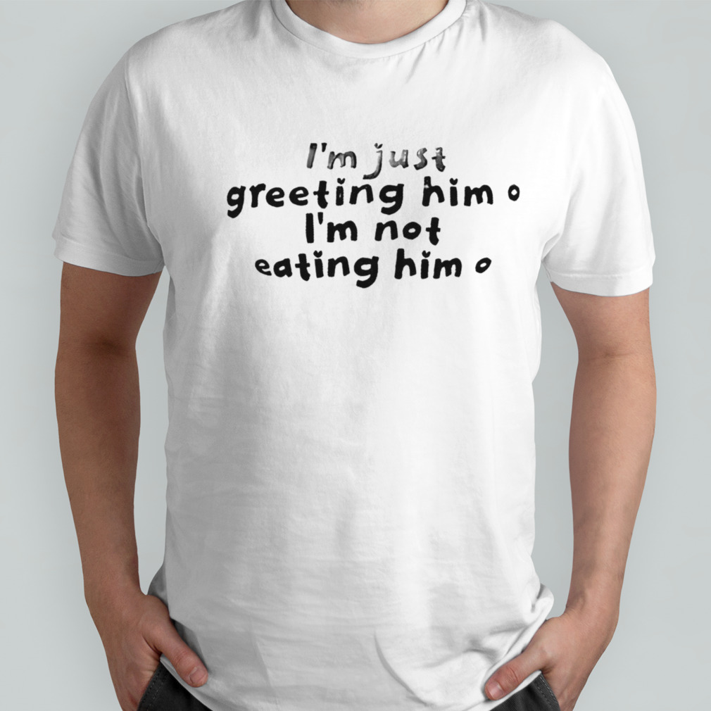 IM Just Greeting Him IM Not Eating Him shirt