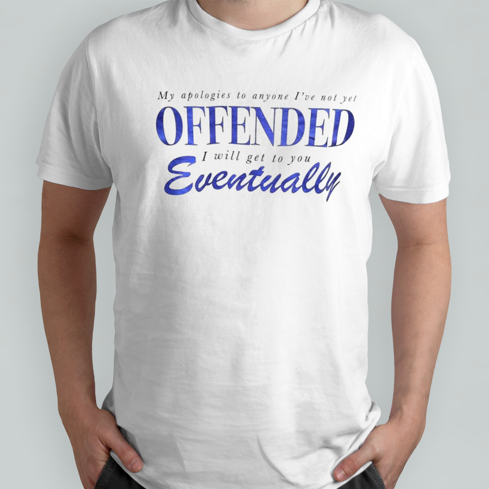 My apologies to anyone I’ve not yet offended I will get to you eventually shirt