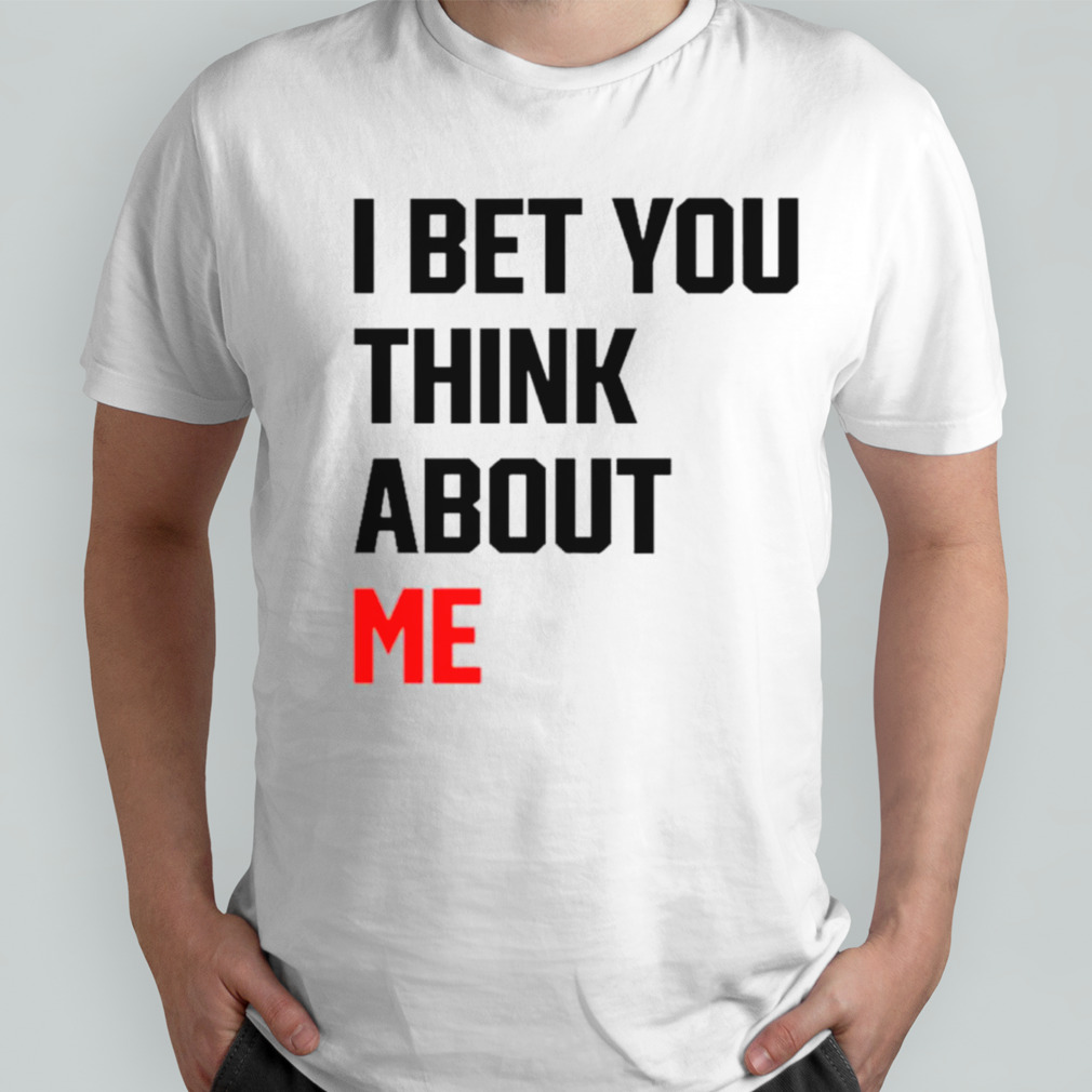 I bet you think about me shirt