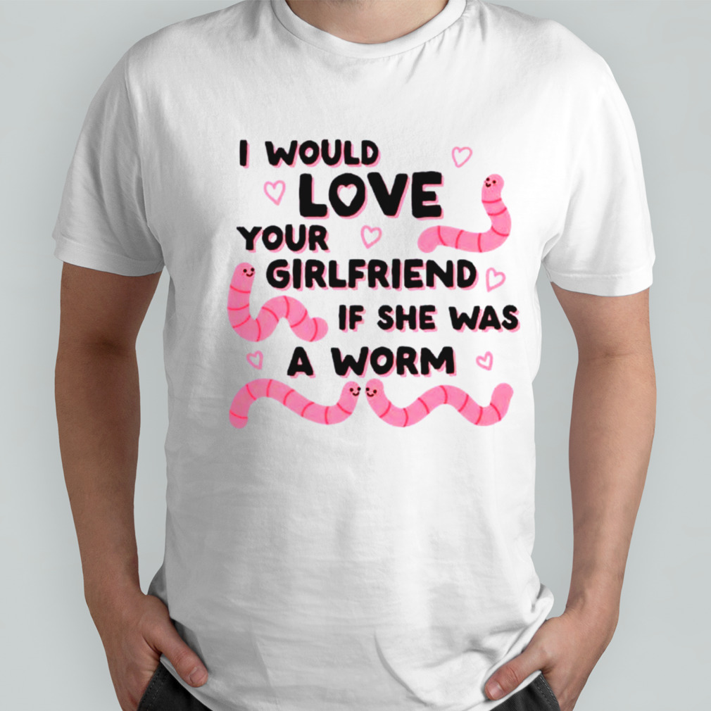 I would love your girlfriend if she was a worm shirt