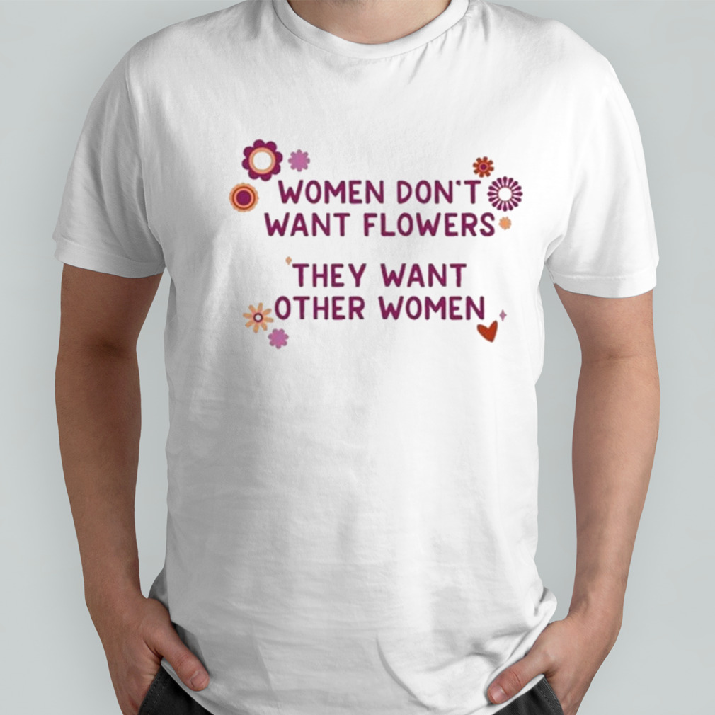 Women don’t want flowers they want other women shirt