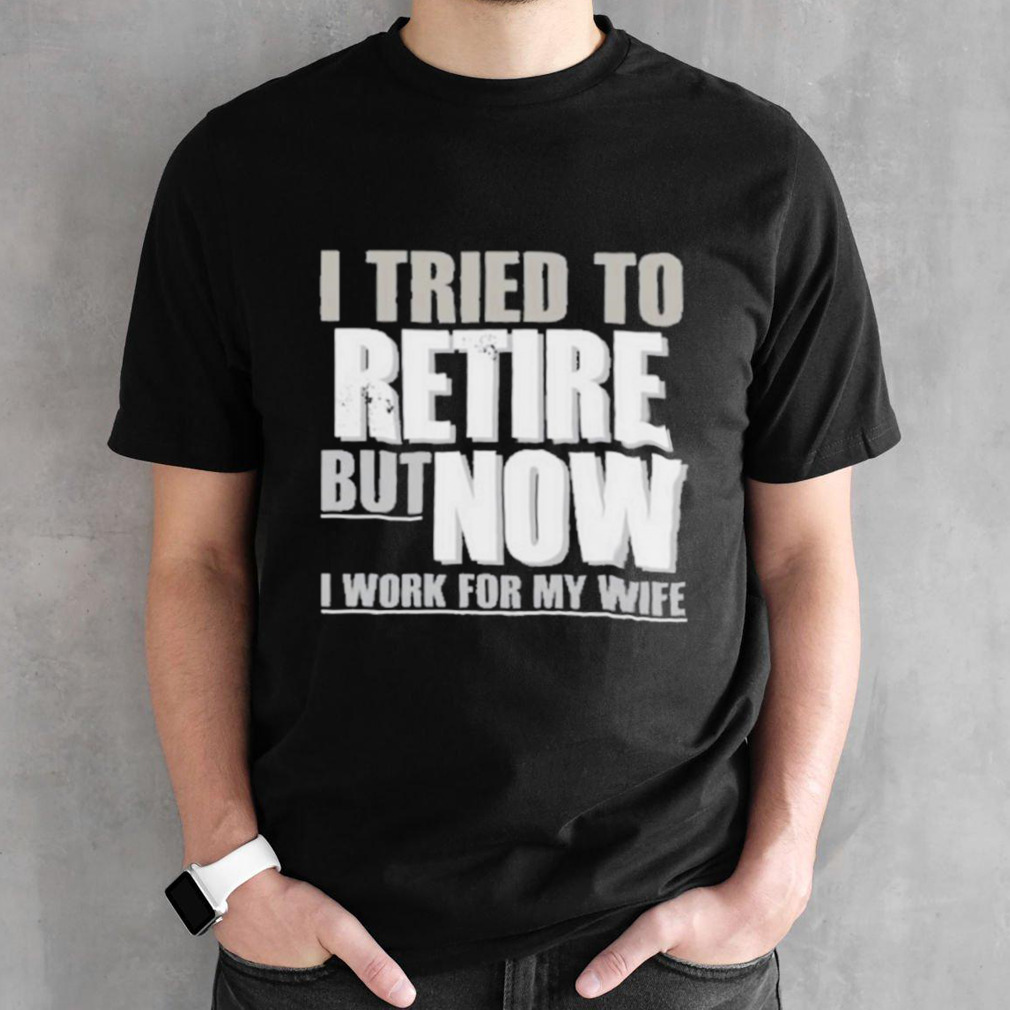 I Tried To Retire But Now I Work For My Wife Shirt