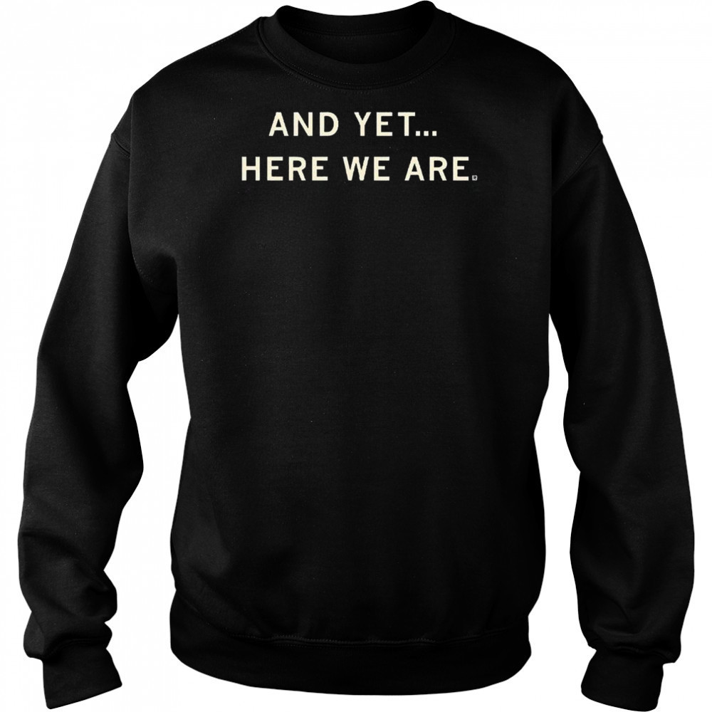 And Yet Here We Are Shirt Sweatshirt