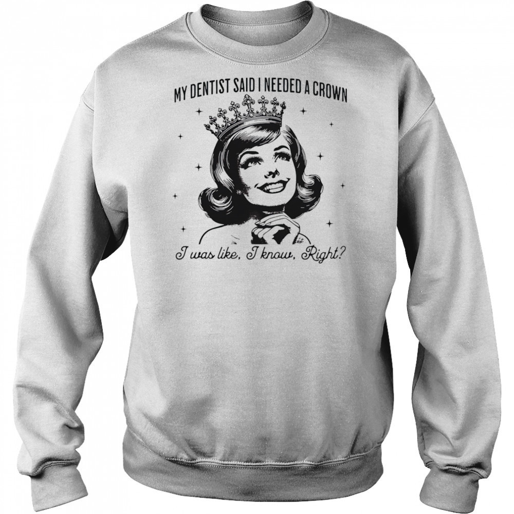My dentist said I needed a crown I was like I know right shirt Sweatshirt