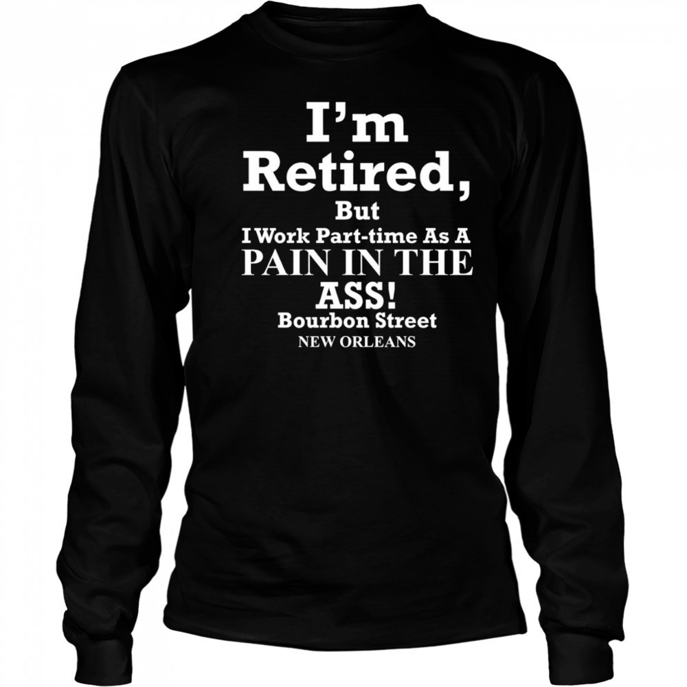 I’m retired but I work part time as a pain in the ass shirt Long Sleeved