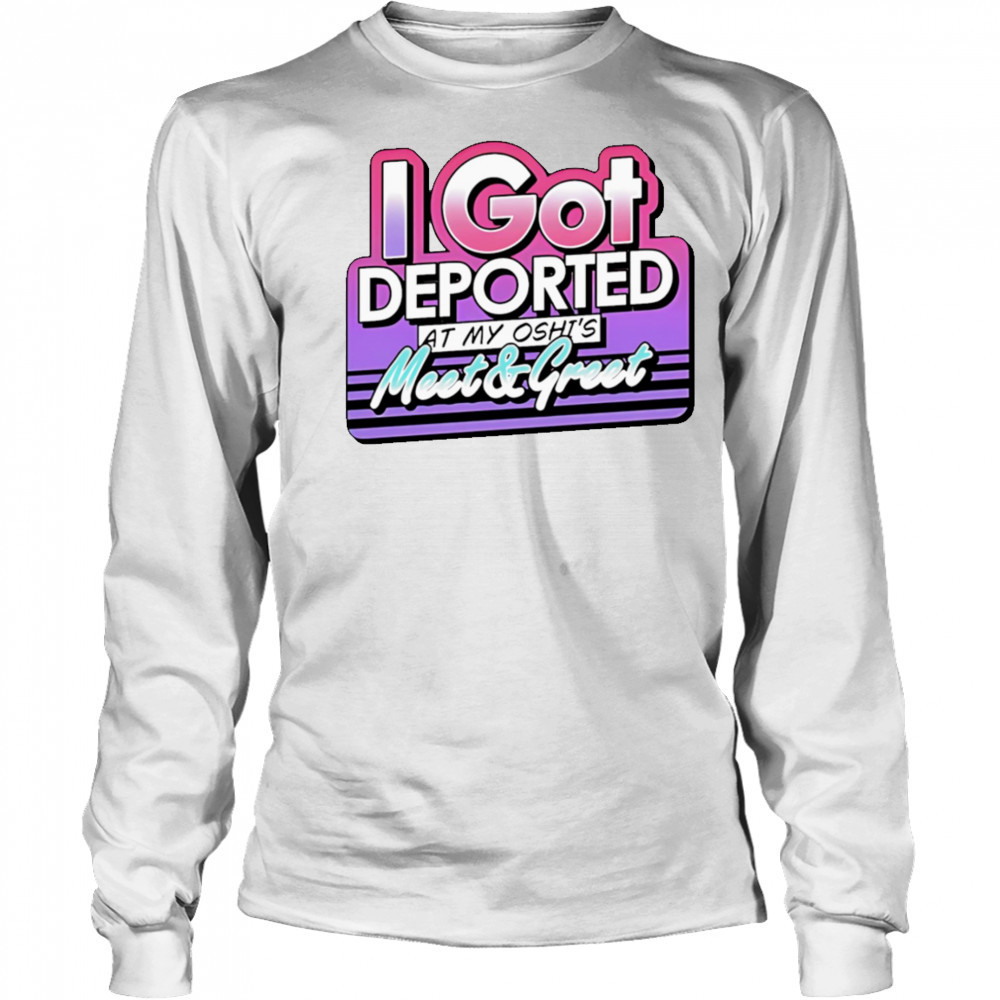 I Got Deported At My Oshi’s Meet and Greet shirt Long Sleeved