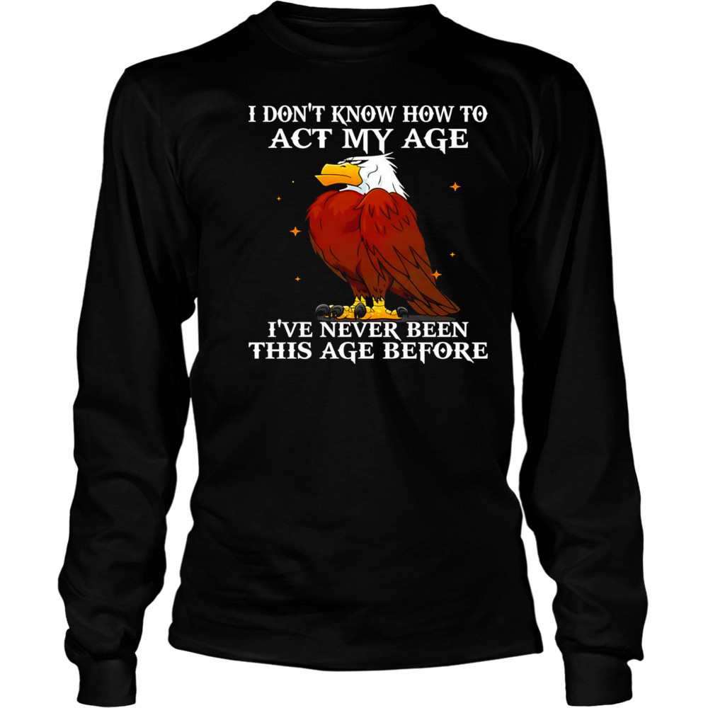 Eagle I don’t know how to act my age I’ve never been this age before shirt Long Sleeved