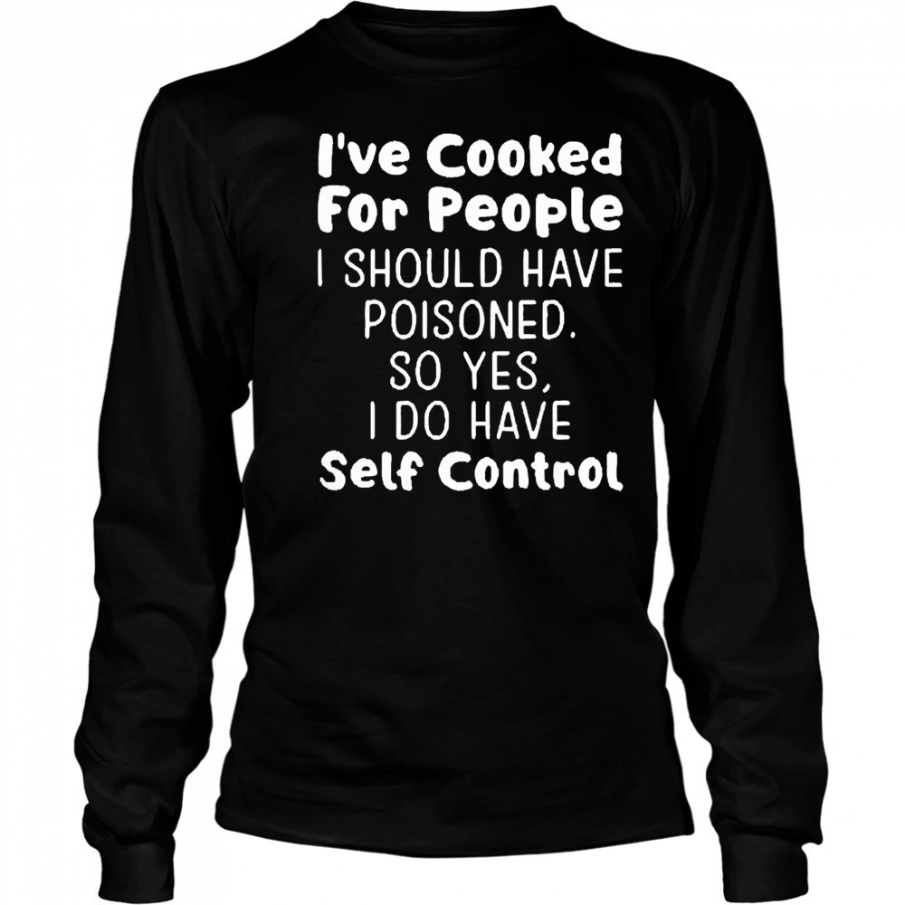 I’ve cooked for people I should have poisoned so yes I do have self control shirt Long Sleeved