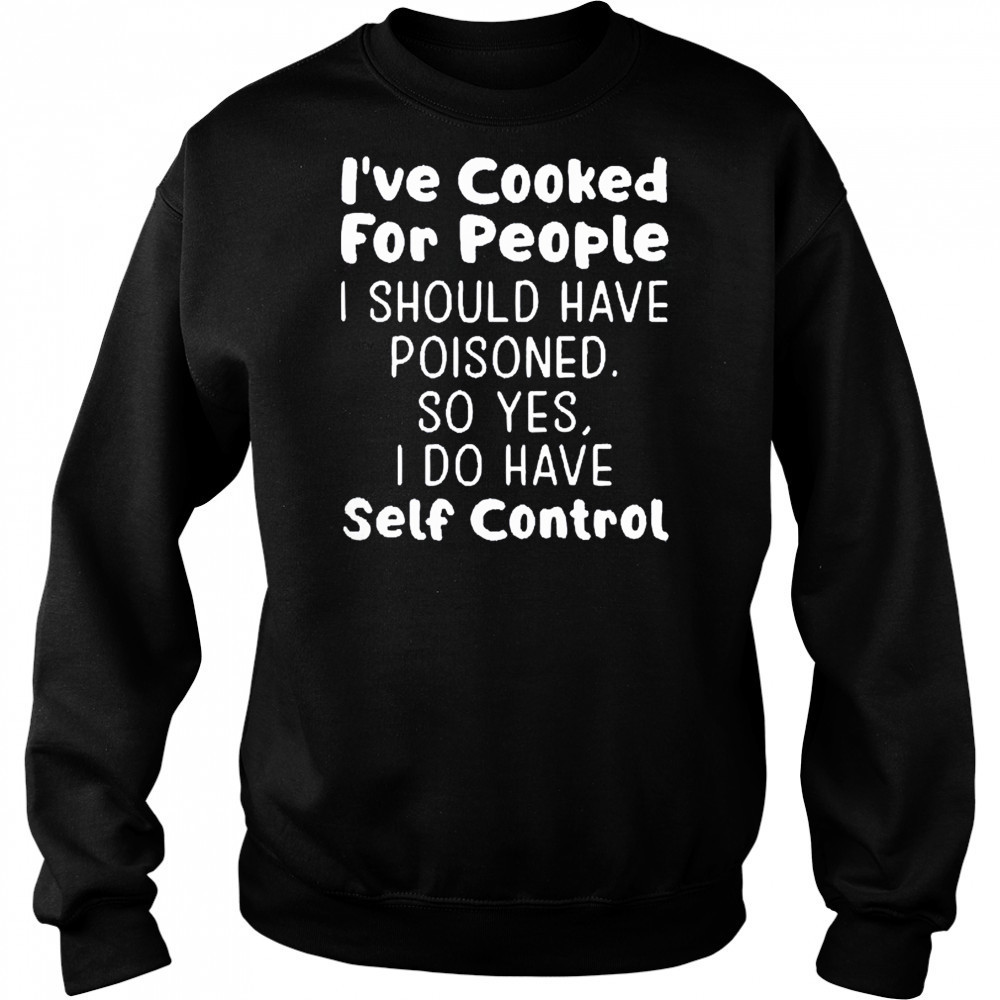 I’ve cooked for people I should have poisoned so yes I do have self control shirt Sweatshirt