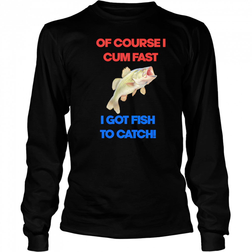 Of course I come fast I got fish to catch shirt Long Sleeved