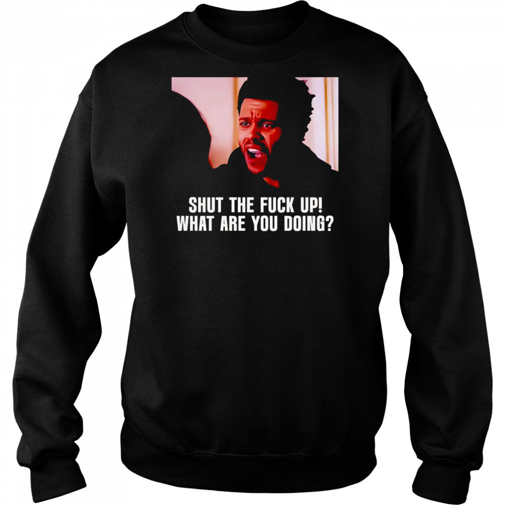 Shut the fuck up what are you doing The Weeknd shirt Sweatshirt