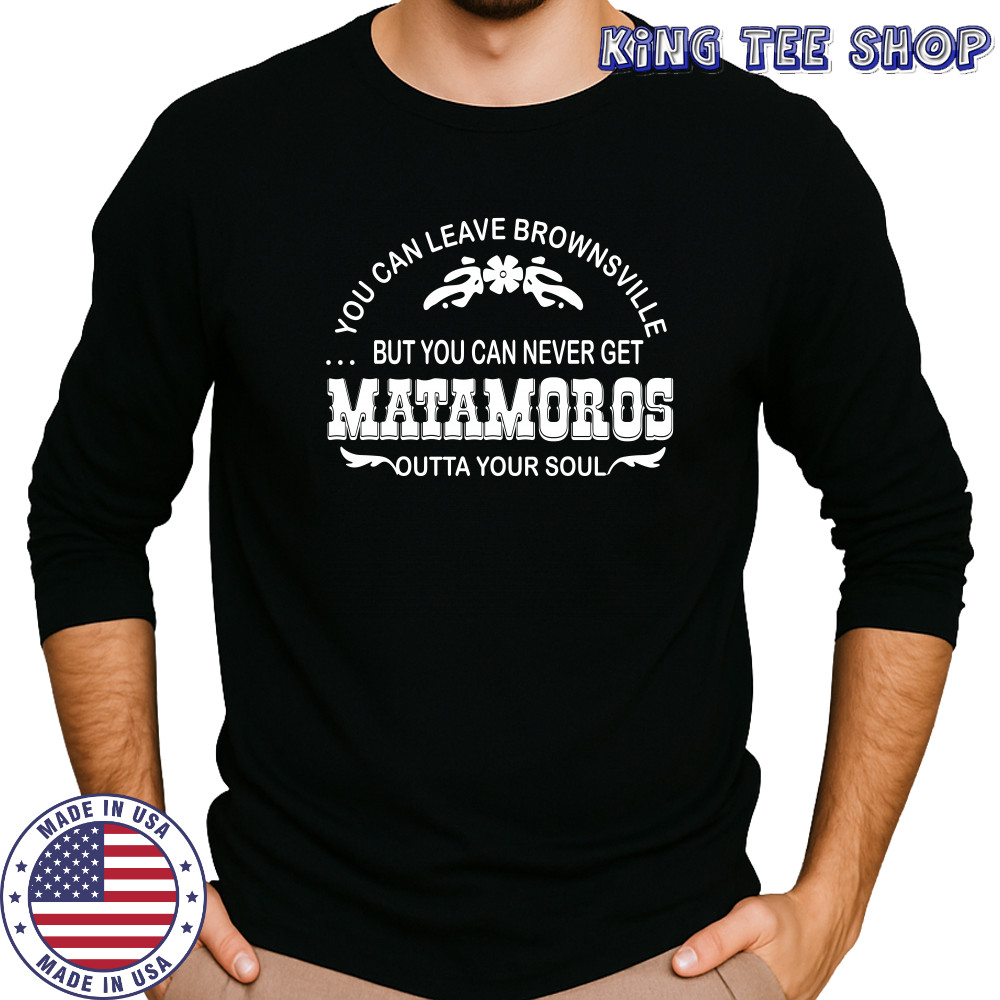You can leave brownsville but you can never get Matamoros shirt Long Sleeved