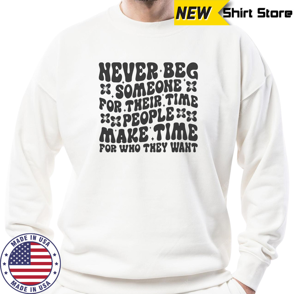 Never Beg Someone For Their Time People Make Time For Who They Want T-Shirt Sweatshirt