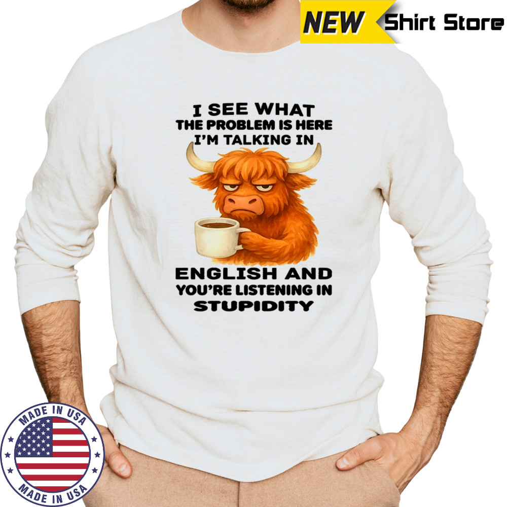 Cow I see what the problem is here I’m talking in english and you’re listening in stupidity shirt Long Sleeved