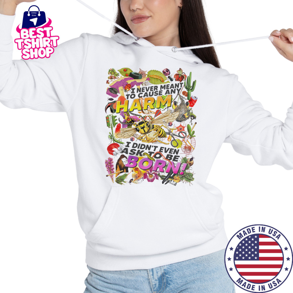 I never meant to cause any harm I didn’t even ask to be born shirt Hoodie