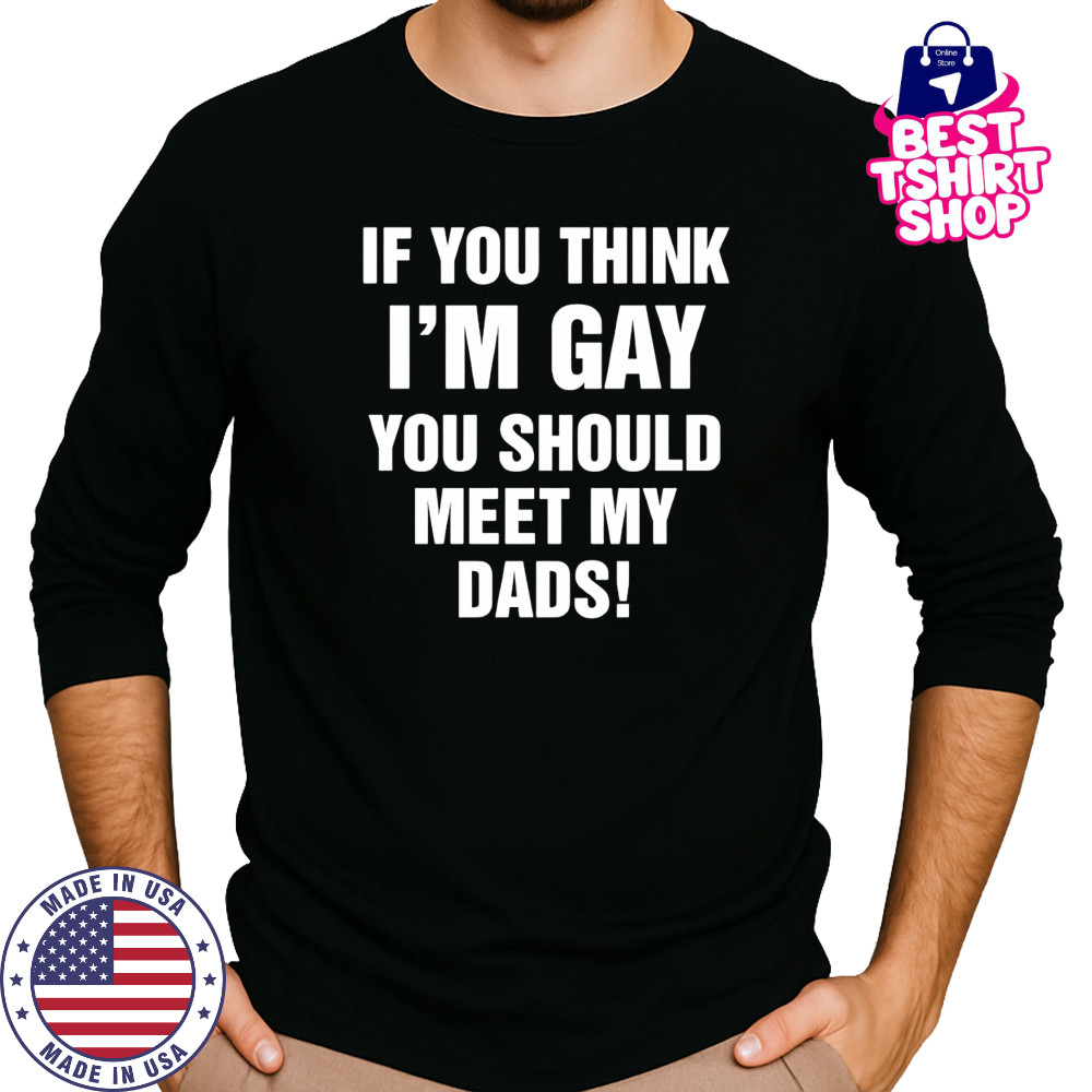 If you think I’m gay you should meet my dads shirt Long Sleeved