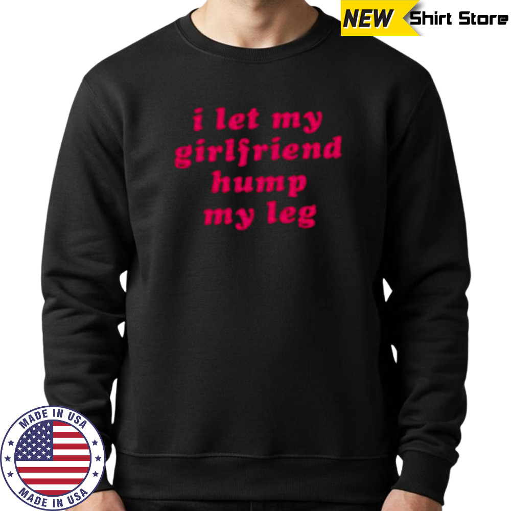 I let my girlfriend hump my leg shirt Sweatshirt