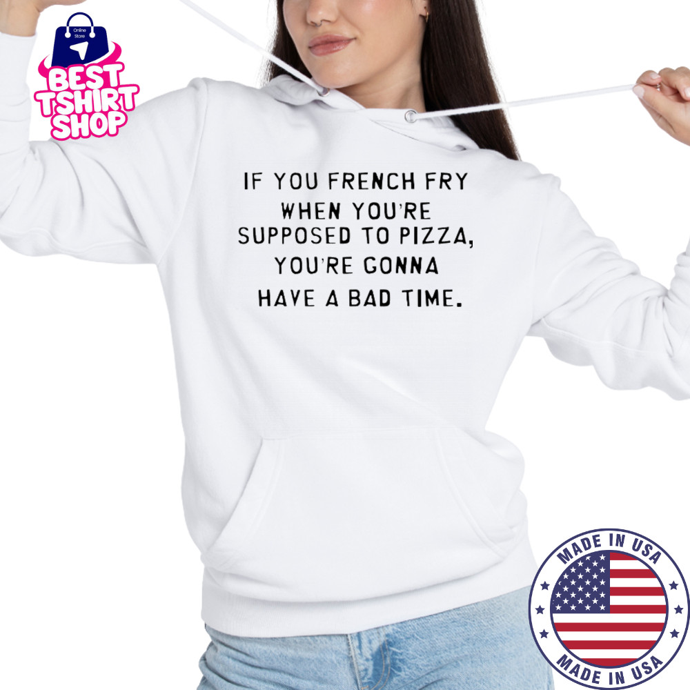 If You French Fry When You’re Supposed To Pizza You’Re Gonna Have A Bad Time T-Shirt Hoodie
