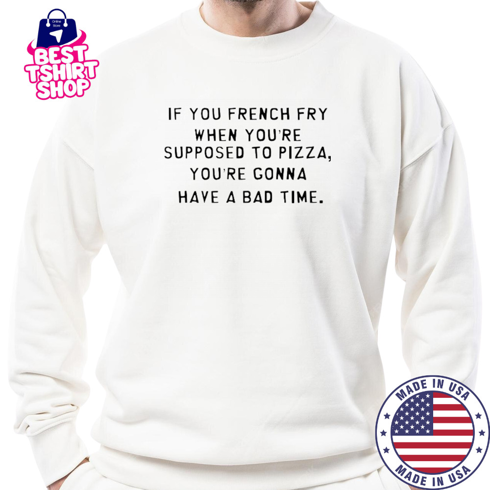 If You French Fry When You’re Supposed To Pizza You’Re Gonna Have A Bad Time T-Shirt Sweatshirt