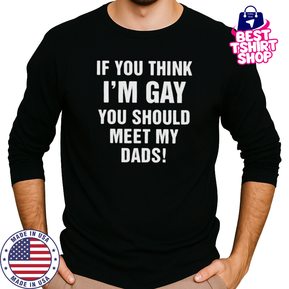 If you think I’m gay you should meet my dads shirt Long Sleeved