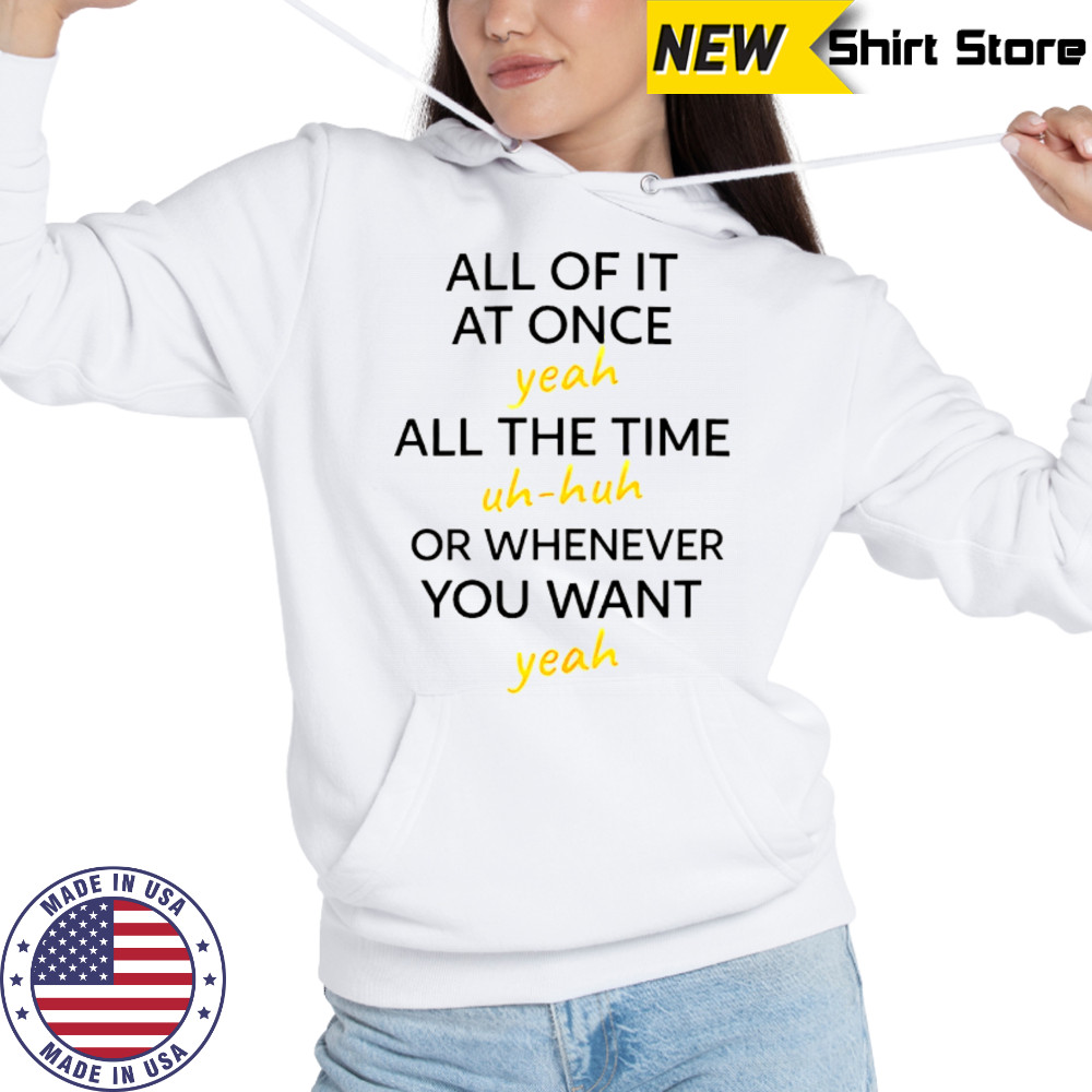 All of it at once yeah all the time uh huh or whenever you want yeah shirt Hoodie