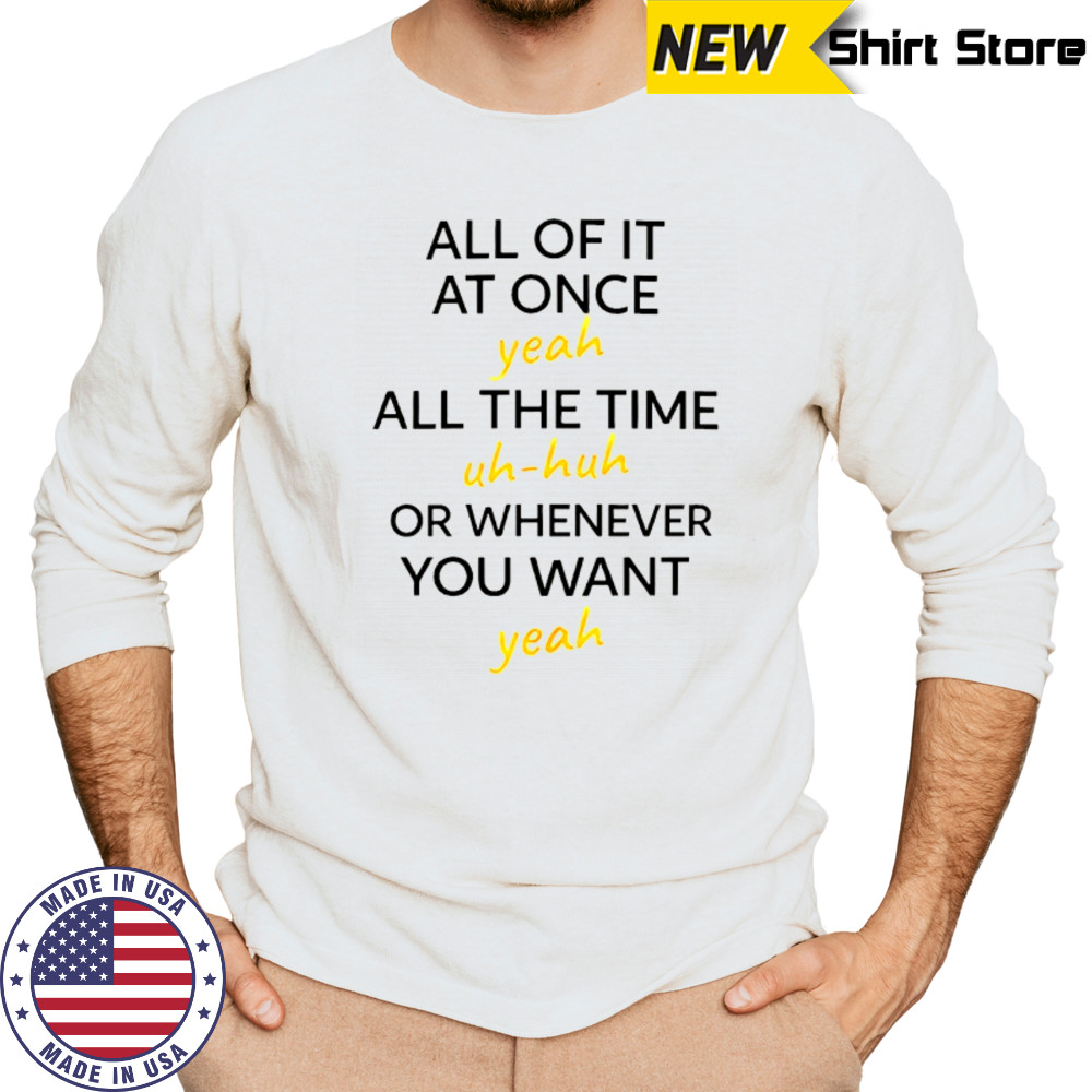 All of it at once yeah all the time uh huh or whenever you want yeah shirt Long Sleeved