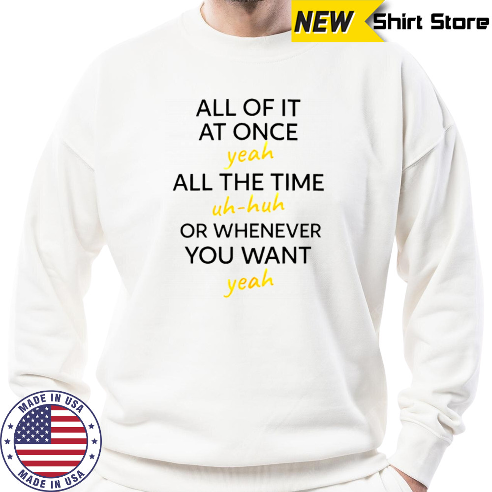 All of it at once yeah all the time uh huh or whenever you want yeah shirt Sweatshirt