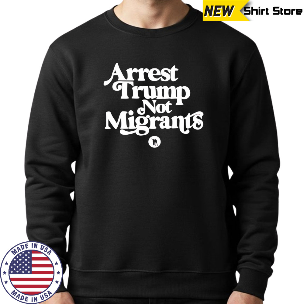 Arrest Trump Not Migrants shirt Sweatshirt